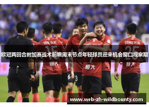 欧冠两回合附加赛战术前瞻周末节点年轻球员迎来机会窗口观察期