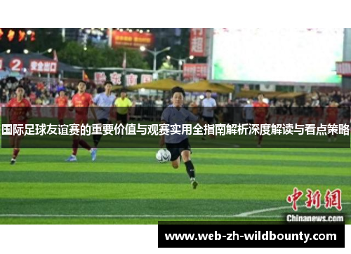 国际足球友谊赛的重要价值与观赛实用全指南解析深度解读与看点策略