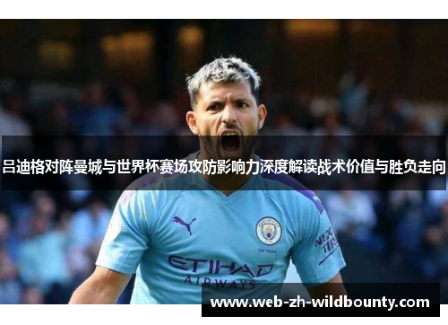 吕迪格对阵曼城与世界杯赛场攻防影响力深度解读战术价值与胜负走向 吕迪格对阵曼城与世界杯赛场攻防影响力深度解读战术价值与胜负走向